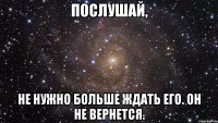 послушай, не нужно больше ждать его. он не вернется.