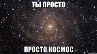 Ты просто просто космос