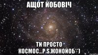 Ащот Йобовіч ти просто космос...p.s.Жонойоб**)