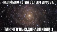 не люблю когда болеют друзья, так что выздоравливай*)