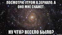 Посмотрю утром в зеркало. А оно мне скажет: Ну что? Весело было?