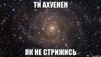 ти ахуенен як не стрижись