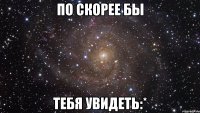 по скорее бы тебя увидеть:*