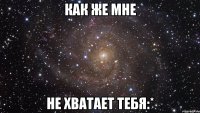 как же мне не хватает тебя:*