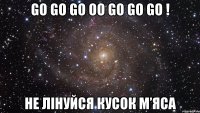 GO GO GO OO GO GO GO ! не лінуйся кусок м’яса