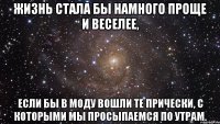 ЖИЗНЬ СТАЛА БЫ НАМНОГО ПРОЩЕ И ВЕСЕЛЕЕ, ЕСЛИ БЫ В МОДУ ВОШЛИ ТЕ ПРИЧЕСКИ, С КОТОРЫМИ МЫ ПРОСЫПАЕМСЯ ПО УТРАМ.