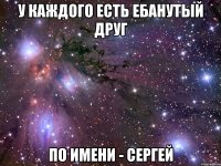 у каждого есть ебанутый друг по имени - сергей