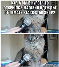 Сэр, а вы в курсе,что открылся магазин одежды от Тимати Black Star shop? 