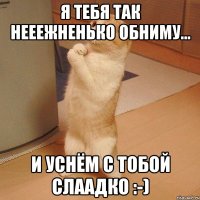 я тебя так нееежненько обниму... и уснём с тобой слаадко :-)