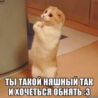  ты такой няшный так и хочеться обнять :3