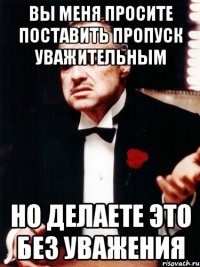 вы меня просите поставить пропуск уважительным но делаете это без уважения