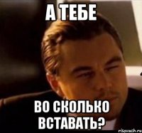 а тебе во сколько вставать?