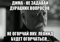 дима - не задавай дурацких вопросов. не огорчай яну. леонид будет огорчаться...