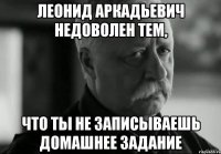 леонид аркадьевич недоволен тем, что ты не записываешь домашнее задание