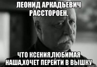 леонид аркадьевич расстороен, что ксения,любимая наша,хочет перейти в вышку