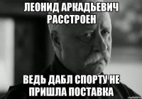 Леонид аркадьевич расстроен Ведь дабл спорту не пришла поставка