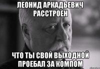 Леонид Аркадьевич расстроен что ты свой выходной проебал за компом