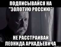 подписывайся на "золотую россию" не расстраивай леонида аркадьевича