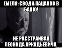 емеля, своди пацанов в баню! не расстраивай леонида аркадьевича.