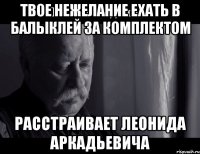 Твое нежелание ехать в Балыклей за комплектом расстраивает Леонида Аркадьевича