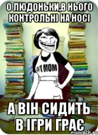 о людоньки,в нього контрольні на носі а він сидить в ігри грає