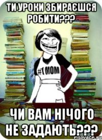 ти уроки збираєшся робити??? чи вам нічого не задають???