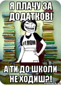 я плачу за додаткові а ти до школи не ходиш?!