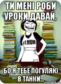 ти мені роби уроки давай, бо я тебе погуляю в танки...