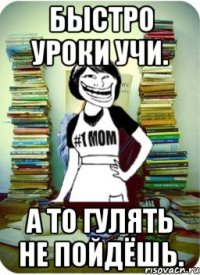 быстро уроки учи. а то гулять не пойдёшь.