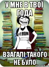 у мне в твої года взагалі такого не було