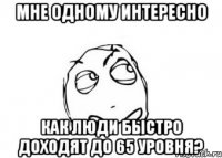 мне одному интересно как люди быстро доходят до 65 уровня?