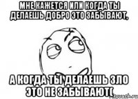 Мне кажется или когда ты делаешь добро это забывают, А когда ты делаешь зло это не забывают(