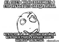 Ага, тоесть мне не сворачивать в сторону бывшего завода Вулкан. Идти по прямой, мимо бассейна Юбилейный, идти пока не уткнусь в большое здание с надписью "Библиотека".