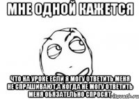 мне одной кажется что на уроке если я могу ответить меня не спрашивают,а когда не могу ответить меня обязательно спросят