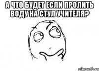 А что будет если пролить воду на стул учителя? 