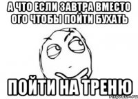 А что если завтра вместо ого чтобы пойти бухать пойти на треню