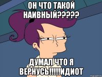 он что такой наивный??? думал что я вернусь!!!идиот