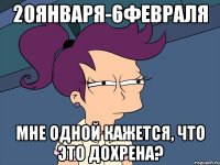 20января-6февраля мне одной кажется, что это дохрена?