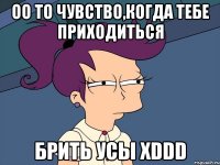 оо то чувство,когда тебе приходиться брить усы xddd