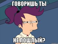 говоришь ты не пошлый?