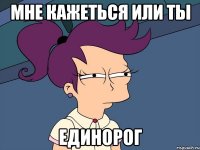 Мне кажеться или ты ЕДИНОРОГ