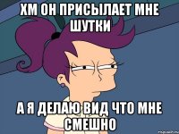 ХМ ОН ПРИСЫЛАЕТ МНЕ ШУТКИ А Я ДЕЛАЮ ВИД ЧТО МНЕ СМЕШНО