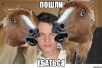 ПОШЛИ ЕБАТЬСЯ