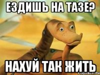 ездишь на тазе? нахуй так жить