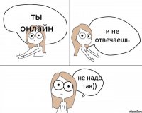 ты онлайн и не отвечаешь не надо так))