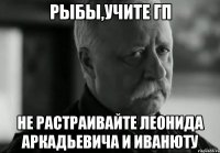 рыбы,учите гп не растраивайте леонида аркадьевича и иванюту