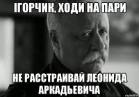 Ігорчик, ходи на пари не расстраивай леонида аркадьевича