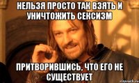 нельзя просто так взять и уничтожить сексизм притворившись, что его не существует