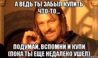 а ведь ты забыл купить что-то... подумай, вспомни и купи (пока ты еще недалеко ушел)