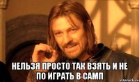  нельзя просто так взять и не по играть в самп